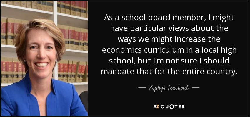 As a school board member, I might have particular views about the ways we might increase the economics curriculum in a local high school, but I'm not sure I should mandate that for the entire country. - Zephyr Teachout