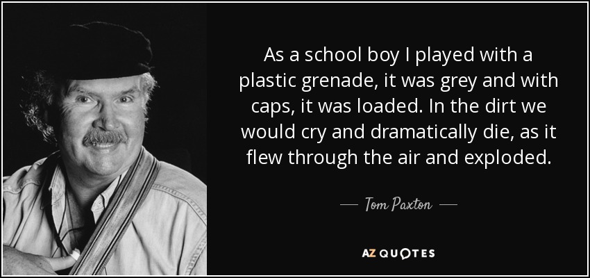 As a school boy I played with a plastic grenade, it was grey and with caps, it was loaded. In the dirt we would cry and dramatically die, as it flew through the air and exploded. - Tom Paxton