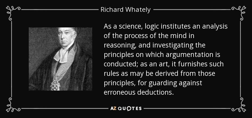 As a science, logic institutes an analysis of the process of the mind in reasoning, and investigating the principles on which argumentation is conducted; as an art, it furnishes such rules as may be derived from those principles, for guarding against erroneous deductions. - Richard Whately