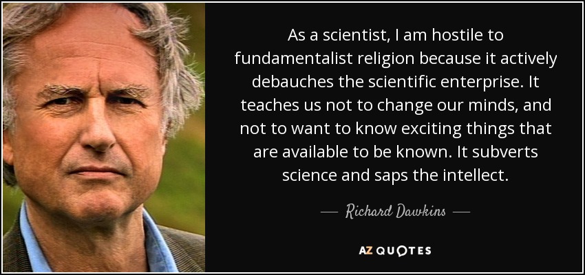 As a scientist, I am hostile to fundamentalist religion because it actively debauches the scientific enterprise. It teaches us not to change our minds, and not to want to know exciting things that are available to be known. It subverts science and saps the intellect. - Richard Dawkins