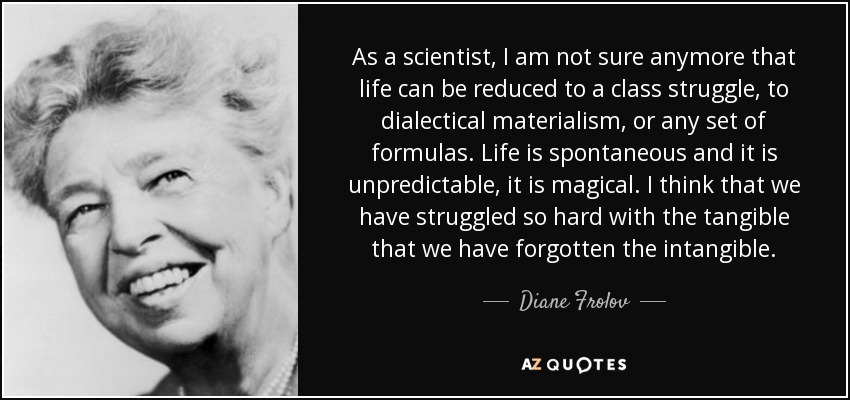 As a scientist, I am not sure anymore that life can be reduced to a class struggle, to dialectical materialism, or any set of formulas. Life is spontaneous and it is unpredictable, it is magical. I think that we have struggled so hard with the tangible that we have forgotten the intangible. - Diane Frolov