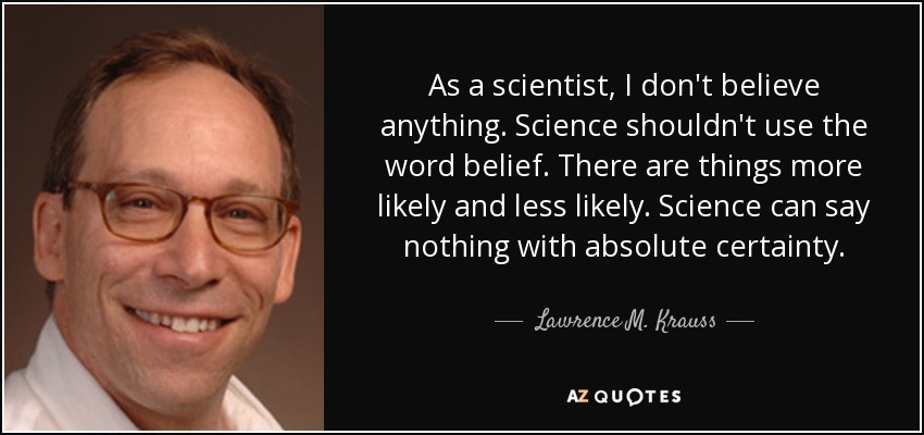 As a scientist, I don't believe anything. Science shouldn't use the word belief. There are things more likely and less likely. Science can say nothing with absolute certainty. - Lawrence M. Krauss