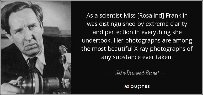 As a scientist Miss [Rosalind] Franklin was distinguished by extreme clarity and perfection in everything she undertook. Her photographs are among the most beautiful X-ray photographs of any substance ever taken. - John Desmond Bernal