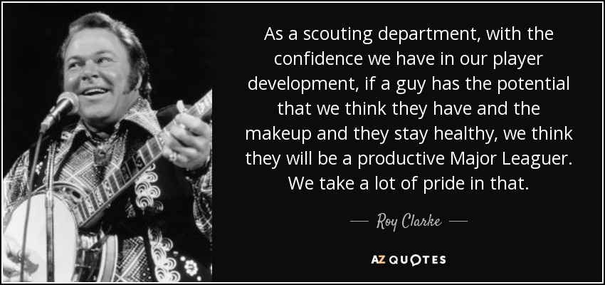 As a scouting department, with the confidence we have in our player development, if a guy has the potential that we think they have and the makeup and they stay healthy, we think they will be a productive Major Leaguer. We take a lot of pride in that. - Roy Clarke