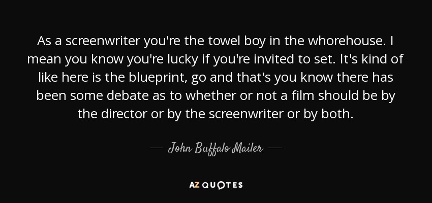 As a screenwriter you're the towel boy in the whorehouse. I mean you know you're lucky if you're invited to set. It's kind of like here is the blueprint, go and that's you know there has been some debate as to whether or not a film should be by the director or by the screenwriter or by both. - John Buffalo Mailer