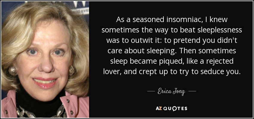 As a seasoned insomniac, I knew sometimes the way to beat sleeplessness was to outwit it: to pretend you didn't care about sleeping. Then sometimes sleep became piqued, like a rejected lover, and crept up to try to seduce you. - Erica Jong