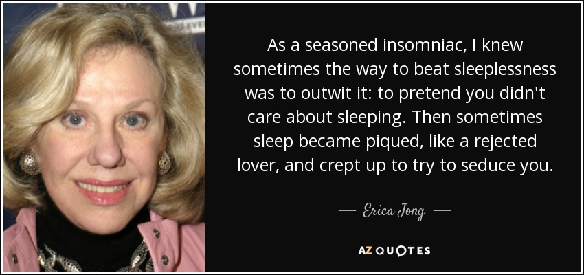 As a seasoned insomniac, I knew sometimes the way to beat sleeplessness was to outwit it: to pretend you didn't care about sleeping. Then sometimes sleep became piqued, like a rejected lover, and crept up to try to seduce you. - Erica Jong