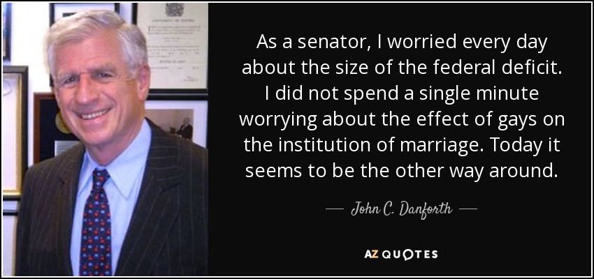 As a senator, I worried every day about the size of the federal deficit. I did not spend a single minute worrying about the effect of gays on the institution of marriage. Today it seems to be the other way around. - John C. Danforth