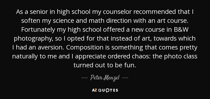 As a senior in high school my counselor recommended that I soften my science and math direction with an art course. Fortunately my high school offered a new course in B&W photography, so I opted for that instead of art, towards which I had an aversion. Composition is something that comes pretty naturally to me and I appreciate ordered chaos: the photo class turned out to be fun. - Peter Menzel