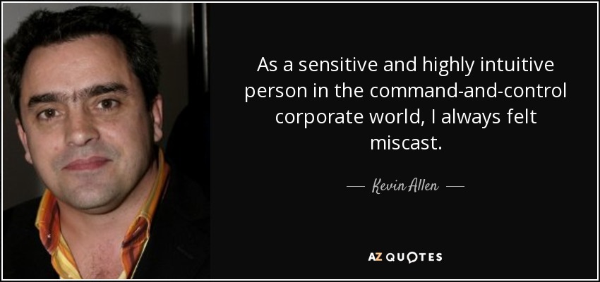 As a sensitive and highly intuitive person in the command-and-control corporate world, I always felt miscast. - Kevin Allen