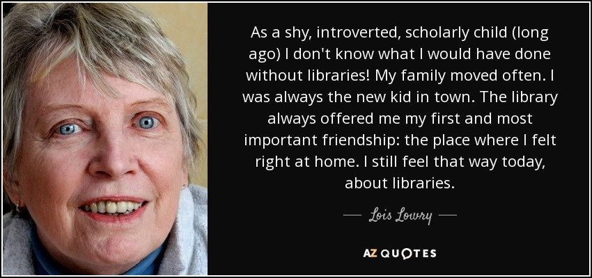As a shy, introverted, scholarly child (long ago) I don't know what I would have done without libraries! My family moved often. I was always the new kid in town. The library always offered me my first and most important friendship: the place where I felt right at home. I still feel that way today, about libraries. - Lois Lowry