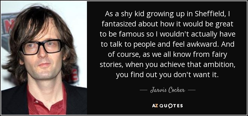 As a shy kid growing up in Sheffield, I fantasized about how it would be great to be famous so I wouldn't actually have to talk to people and feel awkward. And of course, as we all know from fairy stories, when you achieve that ambition, you find out you don't want it. - Jarvis Cocker