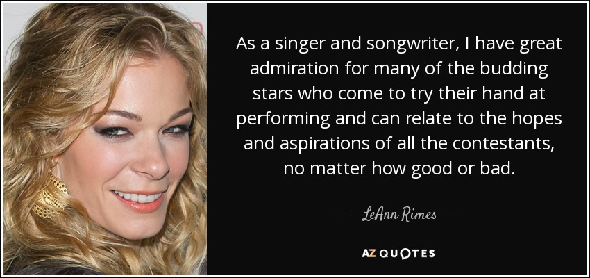 As a singer and songwriter, I have great admiration for many of the budding stars who come to try their hand at performing and can relate to the hopes and aspirations of all the contestants, no matter how good or bad. - LeAnn Rimes