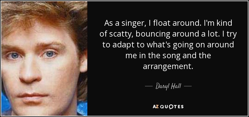 As a singer, I float around. I'm kind of scatty, bouncing around a lot. I try to adapt to what's going on around me in the song and the arrangement. - Daryl Hall