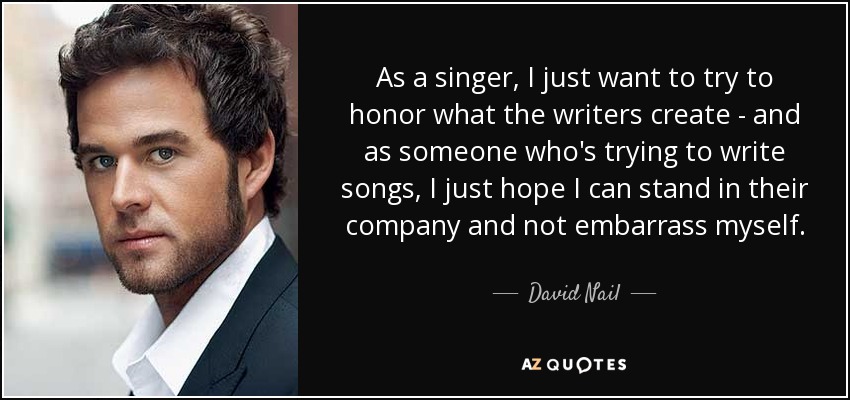 As a singer, I just want to try to honor what the writers create - and as someone who's trying to write songs, I just hope I can stand in their company and not embarrass myself. - David Nail
