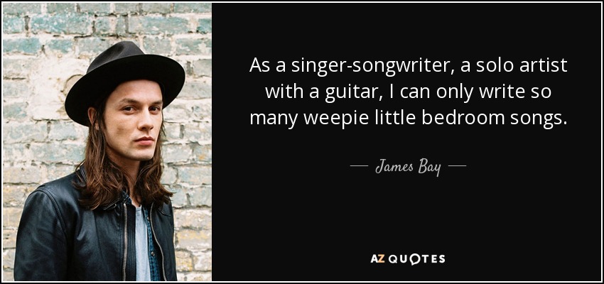 As a singer-songwriter, a solo artist with a guitar, I can only write so many weepie little bedroom songs. - James Bay