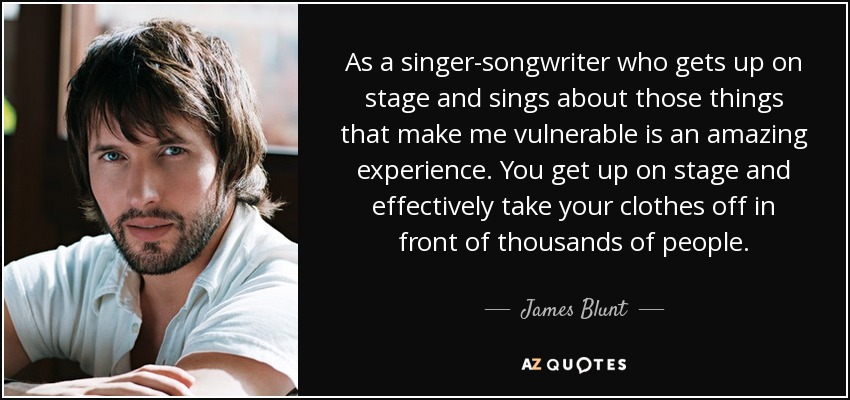 As a singer-songwriter who gets up on stage and sings about those things that make me vulnerable is an amazing experience. You get up on stage and effectively take your clothes off in front of thousands of people. - James Blunt