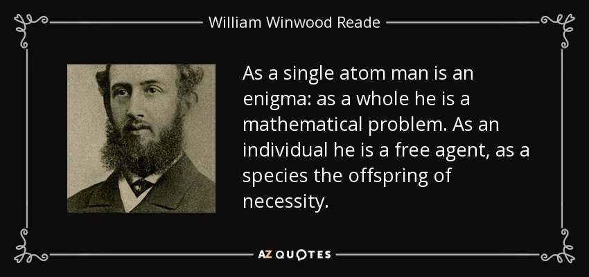 As a single atom man is an enigma: as a whole he is a mathematical problem. As an individual he is a free agent, as a species the offspring of necessity. - William Winwood Reade