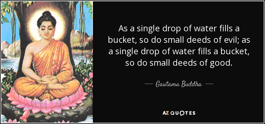 As a single drop of water fills a bucket, so do small deeds of evil; as a single drop of water fills a bucket, so do small deeds of good. - Gautama Buddha