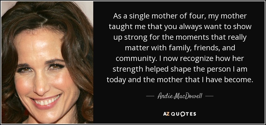 As a single mother of four, my mother taught me that you always want to show up strong for the moments that really matter with family, friends, and community. I now recognize how her strength helped shape the person I am today and the mother that I have become. - Andie MacDowell