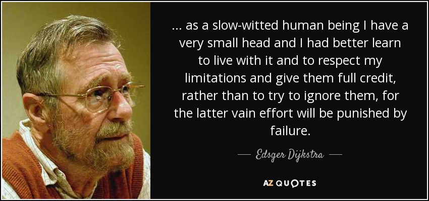 ... as a slow-witted human being I have a very small head and I had better learn to live with it and to respect my limitations and give them full credit, rather than to try to ignore them, for the latter vain effort will be punished by failure. - Edsger Dijkstra