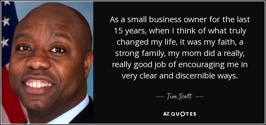 As a small business owner for the last 15 years, when I think of what truly changed my life, it was my faith, a strong family, my mom did a really, really good job of encouraging me in very clear and discernible ways. - Tim Scott