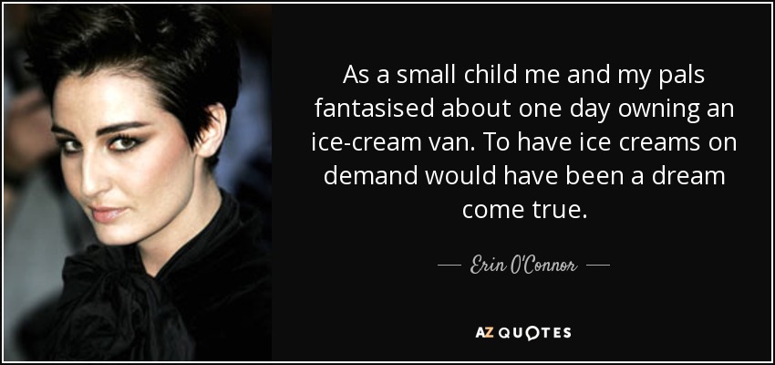 As a small child me and my pals fantasised about one day owning an ice-cream van. To have ice creams on demand would have been a dream come true. - Erin O'Connor