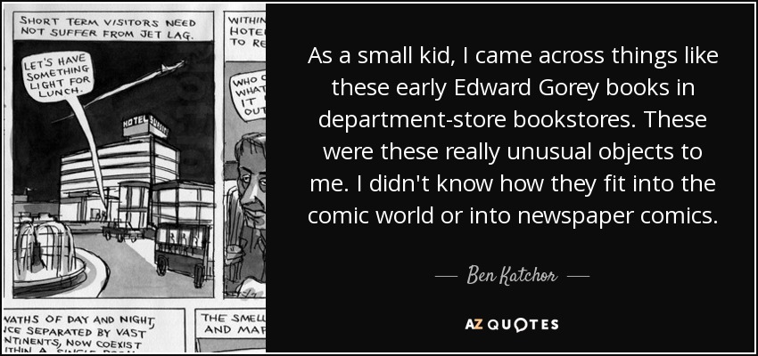 As a small kid, I came across things like these early Edward Gorey books in department-store bookstores. These were these really unusual objects to me. I didn't know how they fit into the comic world or into newspaper comics. - Ben Katchor