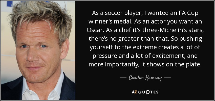 As a soccer player, I wanted an FA Cup winner's medal. As an actor you want an Oscar. As a chef it's three-Michelin's stars, there's no greater than that. So pushing yourself to the extreme creates a lot of pressure and a lot of excitement, and more importantly, it shows on the plate. - Gordon Ramsay