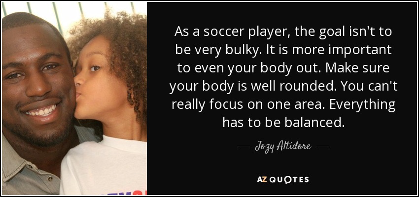 As a soccer player, the goal isn't to be very bulky. It is more important to even your body out. Make sure your body is well rounded. You can't really focus on one area. Everything has to be balanced. - Jozy Altidore