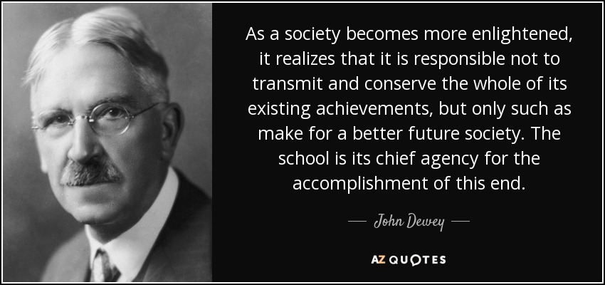 As a society becomes more enlightened, it realizes that it is responsible not to transmit and conserve the whole of its existing achievements, but only such as make for a better future society. The school is its chief agency for the accomplishment of this end. - John Dewey