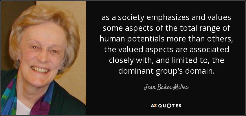 as a society emphasizes and values some aspects of the total range of human potentials more than others, the valued aspects are associated closely with, and limited to, the dominant group's domain. - Jean Baker Miller