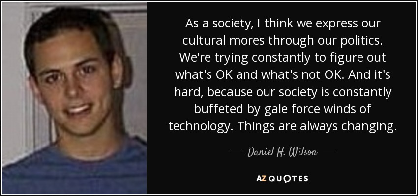 As a society, I think we express our cultural mores through our politics. We're trying constantly to figure out what's OK and what's not OK. And it's hard, because our society is constantly buffeted by gale force winds of technology. Things are always changing. - Daniel H. Wilson