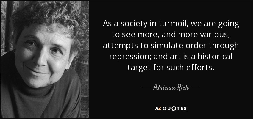 As a society in turmoil, we are going to see more, and more various, attempts to simulate order through repression; and art is a historical target for such efforts. - Adrienne Rich