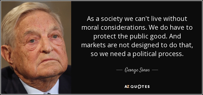 As a society we can't live without moral considerations. We do have to protect the public good. And markets are not designed to do that, so we need a political process. - George Soros