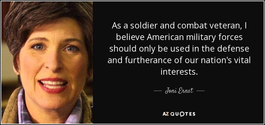 As a soldier and combat veteran, I believe American military forces should only be used in the defense and furtherance of our nation's vital interests. - Joni Ernst