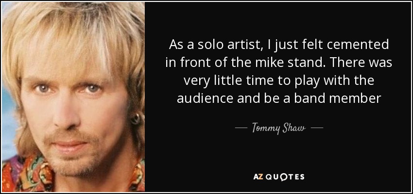 As a solo artist, I just felt cemented in front of the mike stand. There was very little time to play with the audience and be a band member - Tommy Shaw