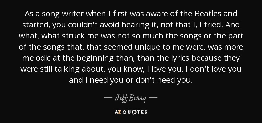 As a song writer when I first was aware of the Beatles and started, you couldn't avoid hearing it, not that I, I tried. And what, what struck me was not so much the songs or the part of the songs that, that seemed unique to me were, was more melodic at the beginning than, than the lyrics because they were still talking about, you know, I love you, I don't love you and I need you or don't need you. - Jeff Barry