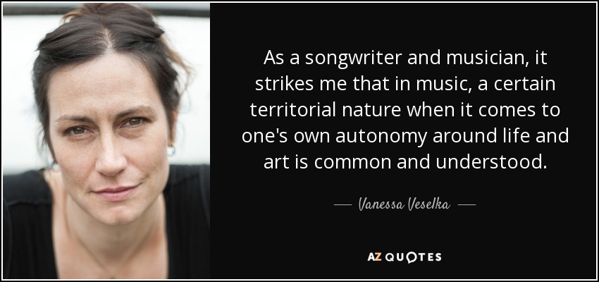 As a songwriter and musician, it strikes me that in music, a certain territorial nature when it comes to one's own autonomy around life and art is common and understood. - Vanessa Veselka