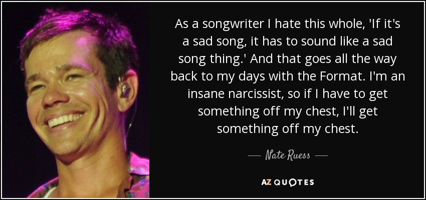 As a songwriter I hate this whole, 'If it's a sad song, it has to sound like a sad song thing.' And that goes all the way back to my days with the Format. I'm an insane narcissist, so if I have to get something off my chest, I'll get something off my chest. - Nate Ruess