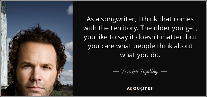 As a songwriter, I think that comes with the territory. The older you get, you like to say it doesn't matter, but you care what people think about what you do. - Five for Fighting
