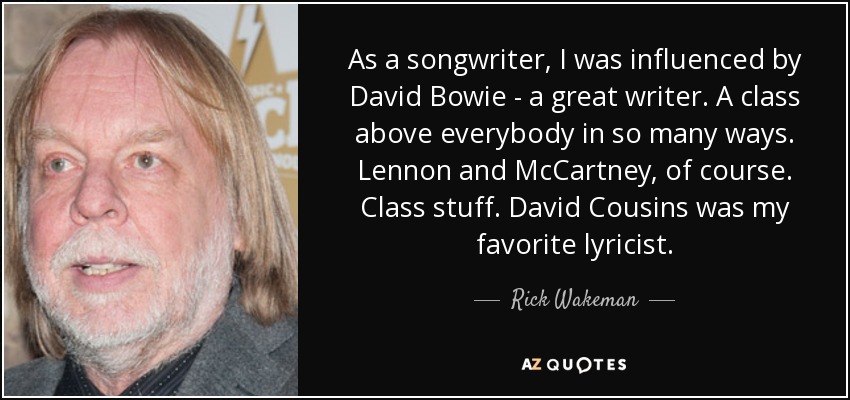 As a songwriter, I was influenced by David Bowie - a great writer. A class above everybody in so many ways. Lennon and McCartney, of course. Class stuff. David Cousins was my favorite lyricist. - Rick Wakeman