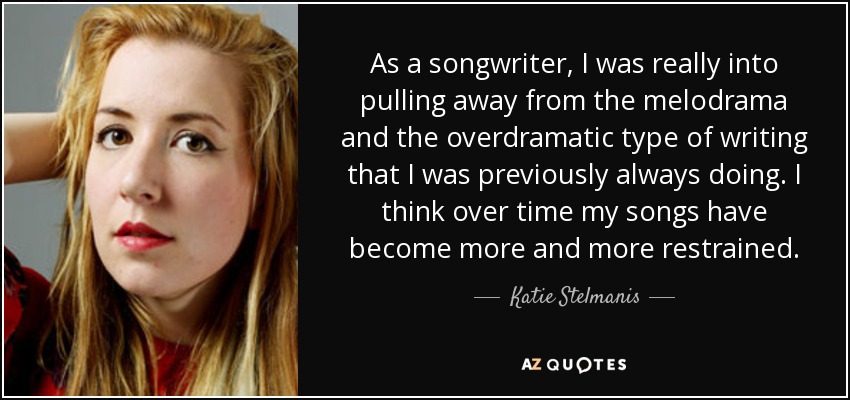 As a songwriter, I was really into pulling away from the melodrama and the overdramatic type of writing that I was previously always doing. I think over time my songs have become more and more restrained. - Katie Stelmanis