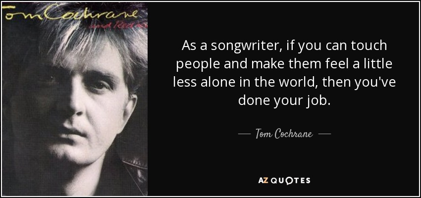 As a songwriter, if you can touch people and make them feel a little less alone in the world, then you've done your job. - Tom Cochrane