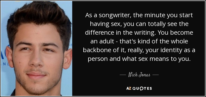As a songwriter, the minute you start having sex, you can totally see the difference in the writing. You become an adult - that's kind of the whole backbone of it, really, your identity as a person and what sex means to you. - Nick Jonas