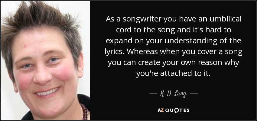 As a songwriter you have an umbilical cord to the song and it's hard to expand on your understanding of the lyrics. Whereas when you cover a song you can create your own reason why you're attached to it. - K. D. Lang
