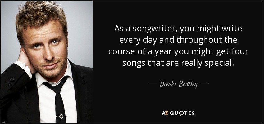 As a songwriter, you might write every day and throughout the course of a year you might get four songs that are really special. - Dierks Bentley