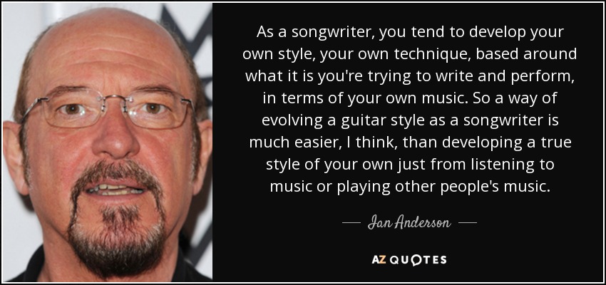 As a songwriter, you tend to develop your own style, your own technique, based around what it is you're trying to write and perform, in terms of your own music. So a way of evolving a guitar style as a songwriter is much easier, I think, than developing a true style of your own just from listening to music or playing other people's music. - Ian Anderson
