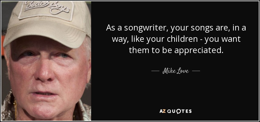 As a songwriter, your songs are, in a way, like your children - you want them to be appreciated. - Mike Love