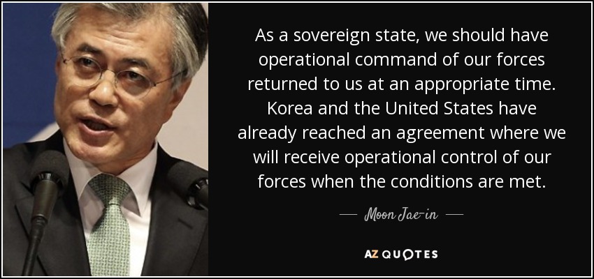 As a sovereign state, we should have operational command of our forces returned to us at an appropriate time. Korea and the United States have already reached an agreement where we will receive operational control of our forces when the conditions are met. - Moon Jae-in